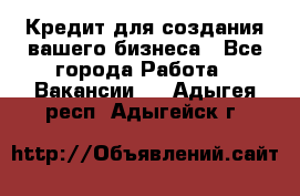 Кредит для создания вашего бизнеса - Все города Работа » Вакансии   . Адыгея респ.,Адыгейск г.